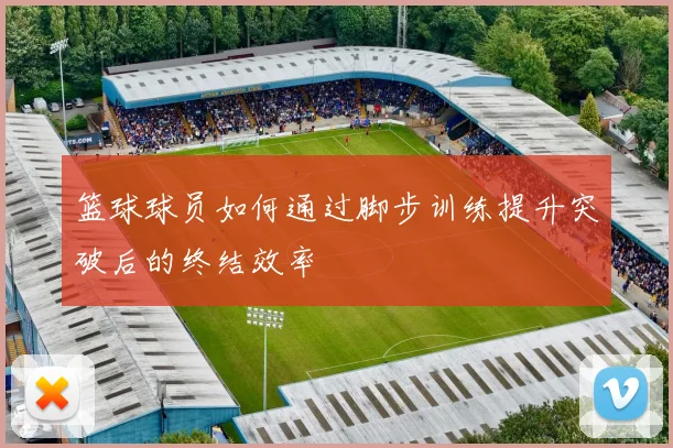 篮球球员如何通过脚步训练提升突破后的终结效率
