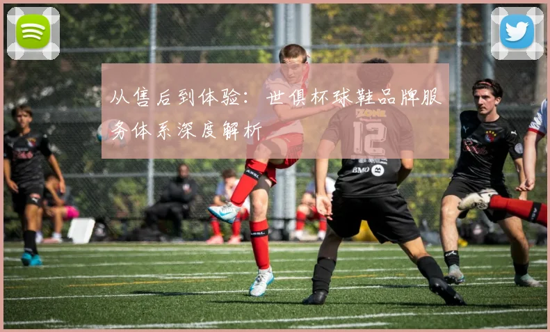 从售后到体验：世俱杯球鞋品牌服务体系深度解析