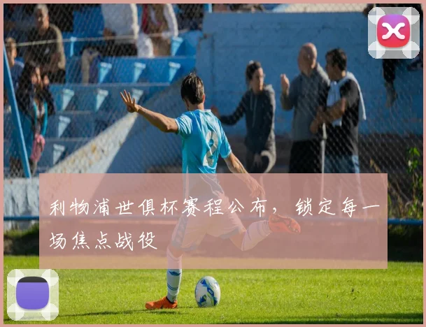 利物浦世俱杯赛程公布，锁定每一场焦点战役