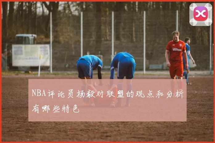 NBA评论员杨毅对联盟的观点和分析有哪些特色