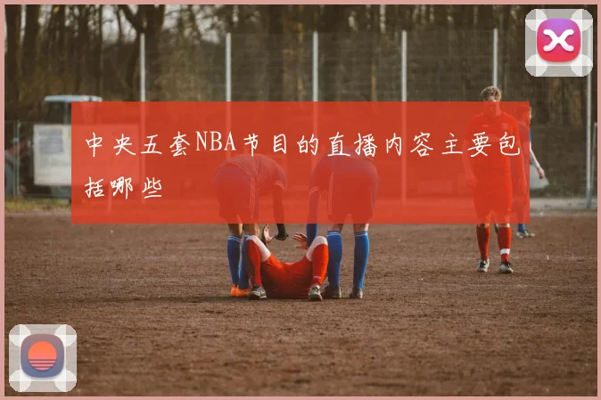 中央五套NBA节目的直播内容主要包括哪些