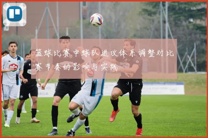 篮球比赛中球队进攻体系调整对比赛节奏的影响与实践