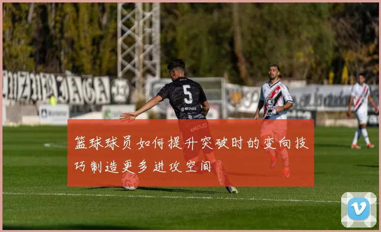 篮球球员如何提升突破时的变向技巧制造更多进攻空间